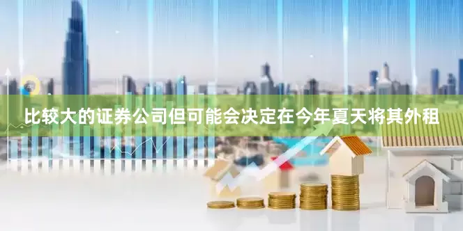 比较大的证券公司但可能会决定在今年夏天将其外租