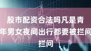 股市配资合法吗凡是青年男女夜间出行都要被拦问