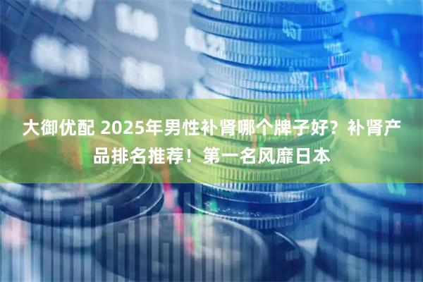 大御优配 2025年男性补肾哪个牌子好？补肾产品排名推荐！第一名风靡日本