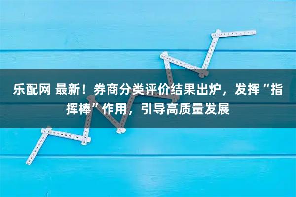 乐配网 最新！券商分类评价结果出炉，发挥“指挥棒”作用，引导高质量发展