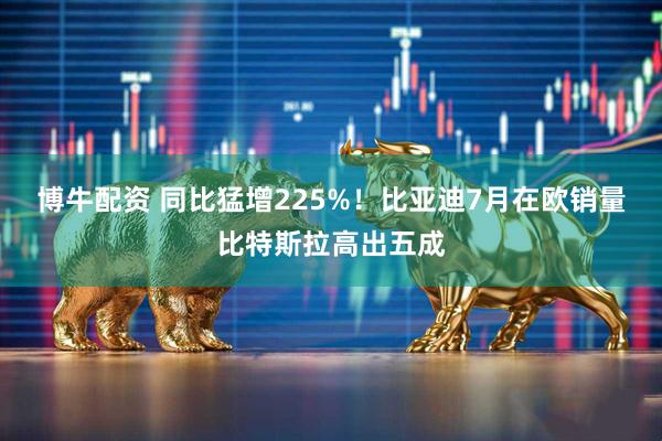 博牛配资 同比猛增225%！比亚迪7月在欧销量比特斯拉高出五成