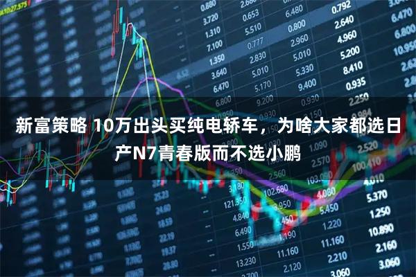 新富策略 10万出头买纯电轿车，为啥大家都选日产N7青春版而不选小鹏