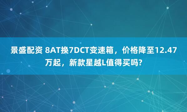 景盛配资 8AT换7DCT变速箱，价格降至12.47万起，新款星越L值得买吗?