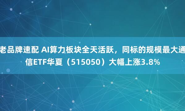 老品牌速配 AI算力板块全天活跃，同标的规模最大通信ETF华夏（515050）大幅上涨3.8%