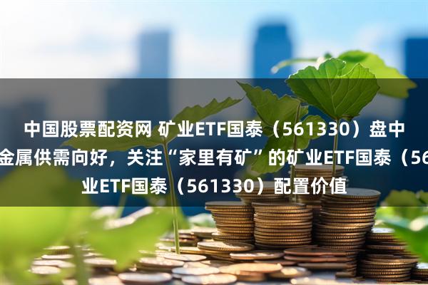中国股票配资网 矿业ETF国泰（561330）盘中大涨超4%，工业金属供需向好，关注“家里有矿”的矿业ETF国泰（561330）配置价值