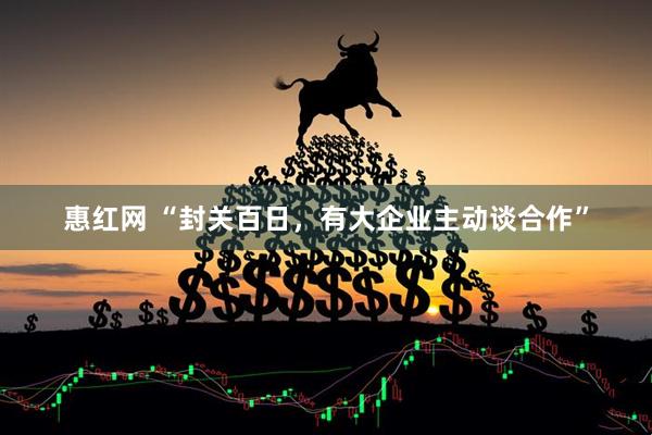 惠红网 “封关百日,有大企业主动谈合作”