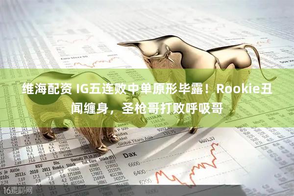 维海配资 IG五连败中单原形毕露！Rookie丑闻缠身，圣枪哥打败呼吸哥