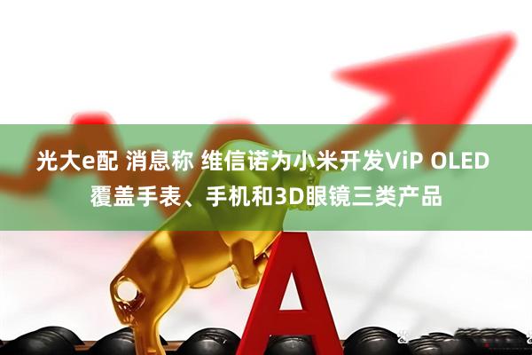 光大e配 消息称 维信诺为小米开发ViP OLED 覆盖手表、手机和3D眼镜三类产品