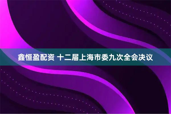 鑫恒盈配资 十二届上海市委九次全会决议