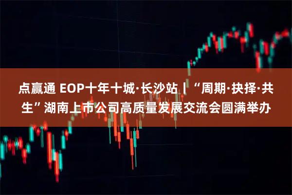 点赢通 EOP十年十城·长沙站丨“周期·抉择·共生”湖南上市公司高质量发展交流会圆满举办